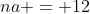 na = 12