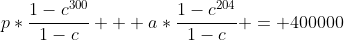 p*\frac{1-c^{300}}{1-c} + a*\frac{1-c^{204}}{1-c} = 400000