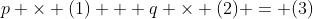 p \times (1) + q \times (2) = (3)