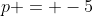 p = -5