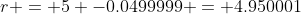 r = 5 -0.0499999 = 4.950001