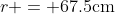 r = 67.5\textrm{cm}