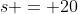 s = 20