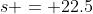 s = 22.5
