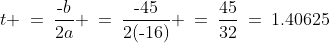 t \:=\:\frac{\text{-}b}{2a} \:=\:\frac{\text{-}45}{2(\text{-}16)} \:=\:\frac{45}{32}\:=\:1.40625