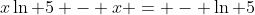 x\ln 5 - x = - \ln 5