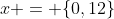 x = \{0,12\}