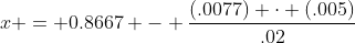 x = 0.8667 - \frac{(.0077) \cdot (.005)}{.02}