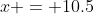 x = 10.5