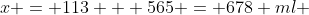 x = 113 + 565 = 678 ml 