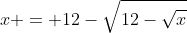 x = 12-\sqrt{12-\sqrt{x}}