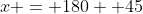 x = 180 +45