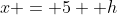 x = 5 +h