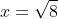 x=\sqrt{8}
