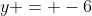 y = -6