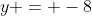 y = -8