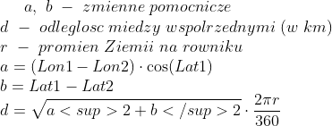 a, \ b \ - \ zmienne \ pomocnicze \\ d \ - \ odleglosc \ miedzy \ wspolrzednymi \ (w \ km)\\ r \ - \ promien \ Ziemii \ na \ rowniku\\ a = (Lon1 - Lon2 ) \cdot \cos(Lat1) \\ b = Lat1 - Lat2\\ d = \sqrt{a<sup>2 + b</sup>2} \cdot \frac{2 \pi r }{360}\\
