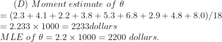 (D) Moment estimate of θ = (2.3 + 4.1 + 2.2 + 3.8 + 5.3 + 6.8 + 2.9 + 4.8 + 8.0)/18 = 2.233 × 1000 = 2233dollars MLE of θ-2.2 1000-2200 dollars.