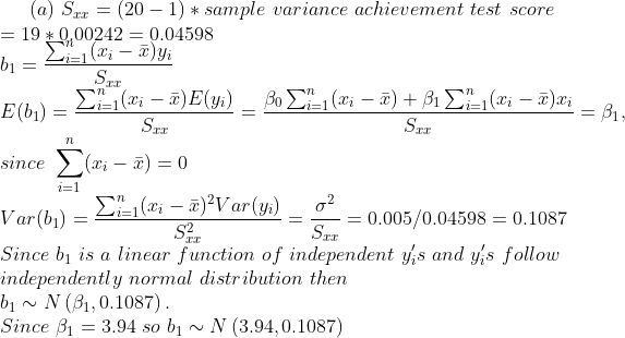 (a) Srr = (20-1) * sample variance achievement test score = 19 * 0,00242 0.04598 E(b) = since Σχί_x) Var(b) = 7L 0 0.005/0.045980.1087 Since bi is a linear function of independent ys and y,s follouw independently normal distribution then b1N (B1,0.1087) Since B 3.94 so biN (3.94,0.1087)