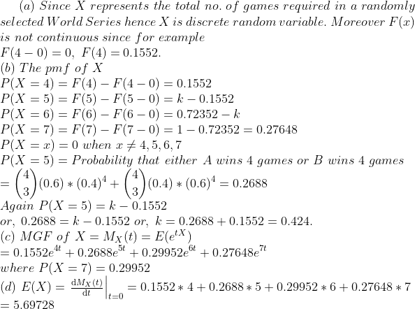(a) Since X represents the total no. of games required in a randomly selected World Series hence X is discrete random variable. Moreover F() is not continuous since for erample F(4-0)=0, F(4)=0.1552 (b) The pmf of X P(X-4)-F 4) - F(4 - 0)0.1552 P(X 5) = F(5)-F(5-0) = k _ 0.1552 P(X-6) F(6)-F(6-0) = 0.72352-k P(X 7) F(7)-F(7-0) = 1-0.72352 0.27648 P(X = x) = 0 when メ4, 5, 6, 7 P(X 5)-Probability that either A wins 4 games or B wins 4 games (06) * (0.4)4 ( ,)(0.4) * (0.6)4 = 0.2688 Again P(X = 5) k-0.1552 or, 0.2688= kー0.1552 or, k= 0.2688+0.1552-0.424 (c) MGF of XMx(t)EX) 0.1552e + 0.2688e5 + 0.29952e 0.27648e7 where P(X 7)0.29952 (d) E(X):当辿1tao = 0.1552 * 4 +0.2688 * 5+0.29952 * 6 0.27648 * 7 5.69728