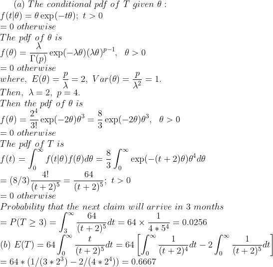 a) The conditional pdf of T given θ : 0 otherwise The pdf of θ is -0 otherwise where, E(0) = = 2, Var(9) = Then, X 2, p-4 Then the pdf of θ is p p = 1 0 otherwise The pdf of Tis 4! 64 = (8/3) t+25 = (t+25. t>0 = 0 otherwise Probability that the next claim will arrive in 3 months 64 P(T23) b) E(T)-640 (t+2) 64 (1/(323) 2/(42)0.6667 o (t+2)4 o (t +2)5