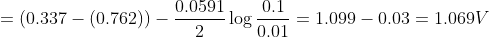 = \left( {0.337 - \left( {0.762} \right)} \right) - \frac{{0.0591}}{2}\log \frac{{0.1}}{{0.01}} = 1.099 - 0.03 = 1.069V