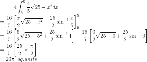 =4\int_{5}^{0}\frac{4}{5}\sqrt{25-x^{2}}dx\\ =\frac{16}{5}\left [ \frac{x}{2}\sqrt{25-x^{2}}+\frac{25}{2}\sin^{-1}\frac{x}{5} \right ]_{0}^{5}\\ =\frac{16}{5}\left [ \frac{5}{2}\sqrt{25-5^{2}}+\frac{25}{2}\sin^{-1}1 \right ]-\frac{16}{5}\left [ \frac{0}{2}\sqrt{25-0}+\frac{25}{2}\sin^{-1}0 \right ]\\ =\frac{16}{5}\left [ \frac{25}{2}\times \frac{\pi}{2} \right ]\\ =20\pi \;\;sq.units