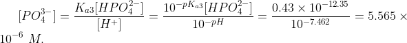 [PO_4^{3-}] = \frac{K_{a3}[HPO_4^{2-}]}{[H^{+}]} =\frac{10^{-pK_{a3}}[HPO_4^{2-}]}{10^{-pH}} = \frac{0.43\times 10^{-12.35}}{10^{-7.462}} =5.565\times 10^{-6} \ M.