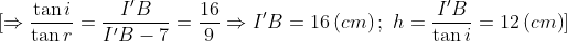 \[\Rightarrow \frac{\tan i}{\tan r}=\frac{{I}'B}{{I}'B-7}=\frac{16}{9}\Rightarrow {I}'B=16\left( cm \right);\,\,h=\frac{{I}'B}{\tan i}=12\left( cm \right)\]