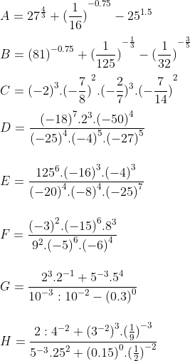 \\ \\ A={{27}^{\frac{4}{3}}}+{{(\frac{1}{16})}^{-0.75}}-{{25}^{1.5}} \\\\ B={{(81)}^{-0.75}}+{{(\frac{1}{125})}^{-\frac{1}{3}}}-{{(\frac{1}{32})}^{-\frac{3}{5}}} \\\\ C={{(-2)}^{3}}.{{(-\frac{7}{8})}^{2}}.(-\frac{2}{7}){}^{3}.{{(-\frac{7}{14})}^{2}} \\\\ D=\frac{{{(-18)}^{7}}{{.2}^{3}}.{{(-50)}^{4}}}{{{(-25)}^{4}}.{{(-4)}^{5}}.{{(-27)}^{5}}} \\\\ \\E=\frac{{{125}^{6}}.{{(-16)}^{3}}.{{(-4)}^{3}}}{{{(-20)}^{4}}.{{(-8)}^{4}}.{{(-25)}^{7}}} \\ \\ \\F=\frac{{{(-3)}^{2}}.{{(-15)}^{6}}{{.8}^{3}}}{{{9}^{2}}.{{(-5)}^{6}}.{{(-6)}^{4}}} \\ \\ \\G=\frac{{{2}^{3}}{{.2}^{-1}}+{{5}^{-3}}{{.5}^{4}}}{{{10}^{-3}}:{{10}^{-2}}-{{(0.3)}^{0}}} \\ \\ \\H=\frac{2:{{4}^{-2}}+{{({{3}^{-2}})}^{3}}.{{(\frac{1}{9})}^{-3}}}{{{5}^{-3}}{{.25}^{2}}+{{(0.15)}^{0}}.{{(\frac{1}{2})}^{-2}}} \\