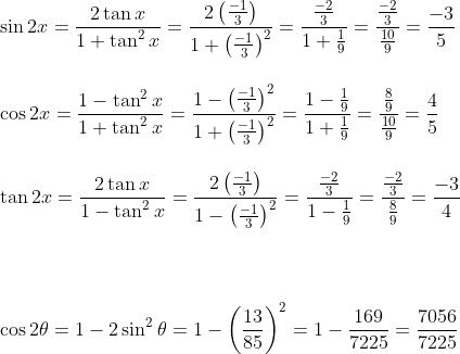 \\ \sin 2x = \frac{2\tan x}{1+\tan^2x}=\frac{2\left ( \frac{-1}{3} \right )}{1+\left ( \frac{-1}{3} \right )^2}=\frac{\frac{-2}{3}}{1+\frac{1}{9}}=\frac{\frac{-2}{3}}{\frac{10}{9}}=\frac{-3}{5}\\ \\ \\ \cos 2x = \frac{1-\tan^2x}{1+\tan^2x}=\frac{1-\left ( \frac{-1}{3} \right )^2}{1+\left ( \frac{-1}{3} \right )^2}=\frac{1-\frac{1}{9}}{1+\frac{1}{9}}=\frac{\frac{8}{9}}{\frac{10}{9}}=\frac{4}{5}\\ \\\\ \tan 2x = \frac{2\tan x}{1-\tan^2x}=\frac{2\left ( \frac{-1}{3} \right )}{1-\left ( \frac{-1}{3} \right )^2}=\frac{\frac{-2}{3}}{1-\frac{1}{9}}=\frac{\frac{-2}{3}}{\frac{8}{9}}=\frac{-3}{4}\\ \\\\ \\ \\ \cos 2\theta = 1-2\sin^2\theta =1-\left ( \frac{13}{85} \right )^2=1-\frac{169}{7225}=\frac{7056}{7225}