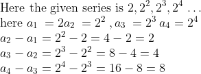 \\ \text{Here the given series is }2, 2\textsuperscript{2}, 2\textsuperscript{3}, 2\textsuperscript{4} $ \ldots $ \\ \text{here }a\textsubscript{1 }= 2 a\textsubscript{2 }= 2\textsuperscript{2 },a\textsubscript{3 }= 2\textsuperscript{3 } a\textsubscript{4}= 2\textsuperscript{4}\\ a\textsubscript{2} - a\textsubscript{1} = 2\textsuperscript{2} - 2 = 4 - 2 = 2\\ a\textsubscript{3} - a\textsubscript{2} = 2\textsuperscript{3} - 2\textsuperscript{2} = 8 - 4 = 4\\ a\textsubscript{4} - a\textsubscript{3} = 2\textsuperscript{4} - 2\textsuperscript{3} = 16 - 8 = 8\\