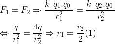 \\ {{F}_{1}}={{F}_{2}}\Rightarrow \frac{k\left| {{q}_{1}}.{{q}_{0}} \right|}{r_{1}^{2}}=\frac{k\left| {{q}_{2}}.{{q}_{0}} \right|}{r_{2}^{2}}\\\\\Leftrightarrow \frac{q}{r_{1}^{2}}=\frac{4q}{r_{2}^{2}} \Rightarrow {{r}_{1}}=\frac{{{r}_{2}}}{2} (1)