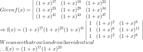 \\ Given f(x)=\left|\begin{array}{lll} (1 + x)^{17} & (1 + x)^{19} & (1 + x)^{23} \\ (1 + x)^{23} & (1 + x)^{29} & (1 + x)^{34} \\ (1 + x)^{41} & (1 + x)^{43} & (1 + x)^{47} \end{array}\right|\\ \Rightarrow \mathrm{f}(x) = (1 + x)^{17}(1 + x)^{23}(1 + x)^{41}\left|\begin{array}{lll} 1 & (1 + x)^{2} & (1 + x)^{6} \\ 1 & (1 + x)^{6} & (1 + x)^{11} \\ 1 & (1 + x)^{2} & (1 + x)^{6} \end{array}\right|\\ We can see that row 1 and row 3 are identical \\ \therefore \mathrm{f}(x) = (1 + x)^{17}(1 + x)^{23}