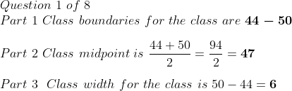 Questionl of 8 Part 1 Class boundaries for the class are 44-50 Part 2 Class midpoint is-47 Part 3 Class width for the class i