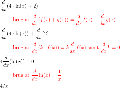 \\[0.2cm]\frac{d}{dx}(4\cdot\ln(x)+2) \\[0.2cm]{\color{Red} \text{}\hspace{1cm}\text{brug at }\frac{d}{dx}(f(x)+g(x))=\frac{d}{dx}f(x)+\frac{d}{dx}g(x)} \\[0.2cm]\frac{d}{dx}(4\cdot\ln(x))+\frac{d}{dx}(2) \\[0.2cm]\text{}\hspace{1cm}{\color{Red} \text{brug at }\frac{d}{dx}(k\cdot f(x))=k\frac{d}{dx}f(x)\text{ samt }\frac{d}{dx}k=0} \\[0.2cm]4\frac{d}{dx}(\ln(x))+0 \\[0.2cm]\text{}\hspace{1cm}{\color{Red} \text{brug at }\frac{d}{dx}\ln(x)=\frac{1}{x}} \\[0.2cm]4/x