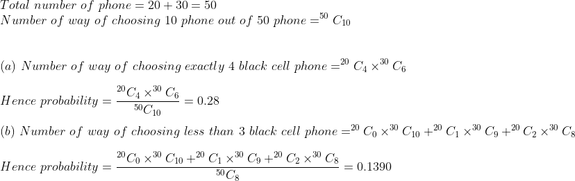 Total number of phone = 20 + 30-50 Number of way of choosing 10 phone out of 50 phone -50 C1o (a) Number of way of choosing exactly 4 black cell phone- C4×30 C6 Hence probability - (b) Nurnber of way of choosing less than 3 black cell phone- Cox 0 C10+20 G Hence probability = 20C4x30 C6 0.28 50C10 C9+20 C2 x30 Cs 20C0 ×30 C10 +20 Cl ×30C9 +20 C2 ×30 Cs 50 C = 0.1390