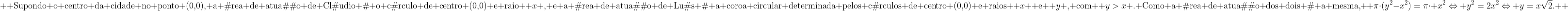 \\  	ext{Supondo o centro da cidade no ponto (0,0), a área de atuação de Cláudio é o círculo de centro (0,0) e raio } x 	ext{, e a área de atuação de Luís é a coroa circular determinada pelos círculos de centro (0,0) e raios } x 	ext{ e } y 	ext{, com } y>x 	ext{.\\ Como a área de atuação dos dois é a mesma, } picdot(y^2-x^2)=picdot x^2Leftrightarrow y^2=2x^2Leftrightarrow y=xsqrt{2}. 	ext{} 