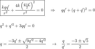 gif.latex?\\\boxed{\frac{kqq'}{r^2}&plus;\frac{4k\left&space;(&space;\frac{q&plus;q'}{2}&space;\right&space;)^2}{r^2}=0}\;\;\;\;\Rightarrow&space;\;\;\;\;qq'&plus;(q&plus;q')^2=0\\\\\\q^2&plus;q'^2&plus;3qq'=0\\\\\\q=\frac{-3q'\pm\sqrt{9q'^2-4q'^2}}{2}\;\;\;\;\to\;\;\;\frac{q}{q'}=\frac{-3\pm\sqrt{5}}{2}