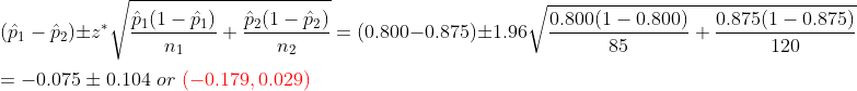 \\\left (\hat{p}_1-\hat{p}_2 \right ) \pm z^*\sqrt{\frac{\hat{p}_1(1-\hat{p}_1)}{n_1}+\frac{\hat{p}_2(1-\hat{p}_2)}{n_2}} =(0.800-0.875)\pm1.96\sqrt{\frac{0.800(1-0.800)}{85}+\frac{0.875(1-0.875)}{120}} \\\\=-0.075\pm 0.104 \ or \ {\color{Red} (-0.179,0.029)}