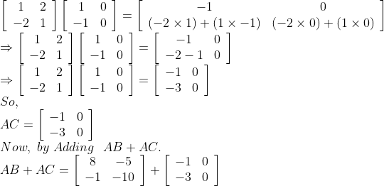 \\\left[\begin{array}{cc}1 & 2 \\ -2 & 1\end{array}\right]\left[\begin{array}{cc}1 & 0 \\ -1 & 0\end{array}\right]=\left[\begin{array}{cc}-1 & 0 \\ (-2 \times 1)+(1 \times-1) & (-2 \times 0)+(1 \times 0)\end{array}\right] \\\Rightarrow\left[\begin{array}{cc}1 & 2 \\ -2 & 1\end{array}\right]\left[\begin{array}{cc}1 & 0 \\ -1 & 0\end{array}\right]=\left[\begin{array}{cc}-1 & 0 \\ -2-1 & 0\end{array}\right] \\\Rightarrow\left[\begin{array}{cc}1 & 2 \\ -2 & 1\end{array}\right]\left[\begin{array}{cc}1 & 0 \\ -1 & 0\end{array}\right]=\left[\begin{array}{cc}-1 & 0 \\ -3 & 0\end{array}\right] \\So, \\A C=\left[\begin{array}{ll}-1 & 0 \\ -3 & 0\end{array}\right] \\Now, \ by \ Adding \ \ A B+A C. \\A B+A C=\left[\begin{array}{cc}8 & -5 \\ -1 & -10\end{array}\right]+\left[\begin{array}{cc}-1 & 0 \\ -3 & 0\end{array}\right]