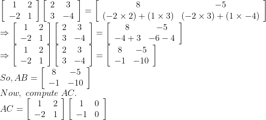 \\\left[\begin{array}{cc}1 & 2 \\ -2 & 1\end{array}\right]\left[\begin{array}{cc}2 & 3 \\ 3 & -4\end{array}\right]=\left[\begin{array}{cc}8 & -5 \\ (-2 \times 2)+(1 \times 3) & (-2 \times 3)+(1 \times-4)\end{array}\right] \\\Rightarrow\left[\begin{array}{cc}1 & 2 \\ -2 & 1\end{array}\right]\left[\begin{array}{cc}2 & 3 \\ 3 & -4\end{array}\right]=\left[\begin{array}{cc}8 & -5 \\ -4+3 & -6-4\end{array}\right] \\\Rightarrow\left[\begin{array}{cc}1 & 2 \\ -2 & 1\end{array}\right]\left[\begin{array}{cc}2 & 3 \\ 3 & -4\end{array}\right]=\left[\begin{array}{cc}8 & -5 \\ -1 & -10\end{array}\right] \\So, A B=\left[\begin{array}{cc}8 & -5 \\ -1 & -10\end{array}\right] \\Now, \ compute \ AC. \\A C=\left[\begin{array}{cc}1 & 2 \\ -2 & 1\end{array}\right]\left[\begin{array}{cc}1 & 0 \\ -1 & 0\end{array}\right]