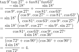 \\\tan 9{}^\circ \tan 27{}^\circ +tan81{}^\circ tan63{}^\circ \\=\frac{-\sin 18{}^\circ }{\cos 9{}^\circ .\cos 27{}^\circ }+\frac{\sin 18{}^\circ }{\cos 81{}^\circ .\cos 63{}^\circ }\\=\sin 18{}^\circ \left( \frac{\cos 9{}^\circ .\cos 27{}^\circ -\cos 81{}^\circ .\cos 63{}^\circ }{\cos 81{}^\circ .\cos 63{}^\circ .\cos 9{}^\circ .\cos 27{}^\circ } \right)\\=\frac{\sin 18{}^\circ \left( \cos 9{}^\circ .\cos 27{}^\circ -\sin 9{}^\circ .\sin 27{}^\circ \right)}{\cos 81{}^\circ .\cos 63{}^\circ .\cos 9{}^\circ .\cos 27{}^\circ }\\=\frac{4\sin 18{}^\circ .\cos 36{}^\circ }{\left( \cos 72{}^\circ +\cos 90{}^\circ \right)\left( \cos 36{}^\circ +\cos 90{}^\circ \right)}\\=\frac{4\sin 18{}^\circ }{\cos 72{}^\circ }=4.