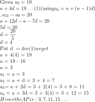 \\\text{Given } a\textsubscript{5} = 19\\ a + 4d = 19 \ldots (1) (\text{using} a\textsubscript{n} = a + (n-1)d)\\ , a\textsubscript{13} - a\textsubscript{8} = 20\\ a + 12d - a - 7d = 20\\ 5d = 20\\ d=\frac{20}{5} \\ d = 4\\ \text{Put d }= 4 in (1) we get\\$ a + 4(4) = 19\\ a = 19 - 16\\ a = 3\\ a\textsubscript{1} = a = 3\\ a\textsubscript{2} = a + d = 3 + 4 = 7\\ a\textsubscript{3}= a + 2d = 3 + 2(4) = 3 + 8 = 11\\ a\textsubscript{4} = a + 3d = 3 + 3(4) = 3 + 12 = 15\\ $Hence the AP is: 3, 7, 11, 15$ \ldots $ \\