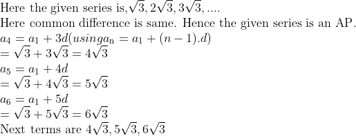 \\\text{Here the given series is,} \sqrt{3},2\sqrt{3},3\sqrt{3},.... \\ \text{Here common difference is same. Hence the given series is an AP}.\\a\textsubscript{4} = {{a}_{1}} +3d (using a\textsubscript{n} = {{a}_{1}} + (n-1).d)\\ =\sqrt{3}+3\sqrt{3}=4\sqrt{3} \\ a\textsubscript{5} = {{a}_{1}} + 4d\\ = \sqrt{3}+4\sqrt{3}=5\sqrt{3} \\ a\textsubscript{6} = {{a}_{1}} + 5d \\ = \sqrt{3}+5\sqrt{3}=6\sqrt{3} \\ $Next terms are $ 4\sqrt{3},5\sqrt{3},6\sqrt{3} \\