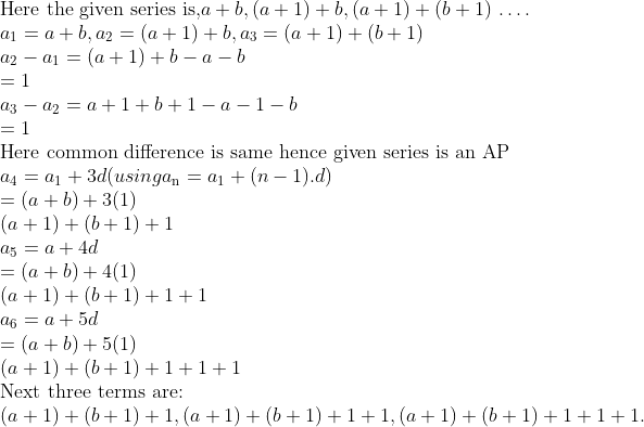\\\text{Here the given series is,} a + b, (a + 1) + b, (a + 1) + (b + 1) $ \ldots $ .\\ a\textsubscript{1} = a + b, a\textsubscript{2}= (a + 1) + b, a\textsubscript{3}= (a + 1) + (b + 1)\\ a\textsubscript{2} - a\textsubscript{1} = (a + 1) + b - a - b \\ = 1\\ a\textsubscript{3} - a\textsubscript{2} = a + 1 + b + 1 - a - 1 - b\\ = 1 \\ \text{Here common difference is same hence given series is an AP}\\ a\textsubscript{4} = a\textsubscript{1}+3d (using a\textsubscript{n} = a\textsubscript{1} + (n-1).d) \\ =(a + b) + 3(1)\\ (a + 1) + (b + 1) + 1\\ a\textsubscript{5} = a + 4d\\ =(a + b) + 4(1)\\ (a + 1) + (b + 1) + 1 + 1\\ a\textsubscript{6} = a + 5d\\ = (a + b) + 5(1)\\ (a + 1) + (b + 1) + 1 + 1 + 1\\ \text{Next three terms are:}\\ (a + 1) + (b + 1) + 1, (a + 1) + (b + 1) + 1 + 1, (a + 1) + (b + 1) + 1 + 1 + 1.\\