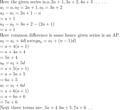 \\\text{Here the given series is,} a, 2a + 1, 3a + 2, 4a + 3$ \ldots $ $ \ldots $ \\ a\textsubscript{1} = a , a\textsubscript{2}=2a+1 , a\textsubscript{3}=3a + 2\\ a\textsubscript{2} - a\textsubscript{1}= 2a + 1 - a \\ = a + 1\\ a\textsubscript{3} - a\textsubscript{2} = 3a + 2 - (2a + 1)\\ =a + 1\\ \text{Here common difference is same hence given series is an AP}.\\ a\textsubscript{5} = a\textsubscript{1}+4d (using a\textsubscript{n} = a\textsubscript{1}+ (n-1)d) \\ =a + 4(a + 1)\\ = a + 4a + 4\\ = 5a + 4\\ a\textsubscript{6} = a\textsubscript{1} + 5d \\ = a + 5(a + 1)\\ = a + 5a + 5\\ = 6a + 5\\ a\textsubscript{7} = a\textsubscript{1} + 6d \\ = a + 6(a + 1)\\ = a + 6a + 6\\ = 7a + 6\\ \text{Next three terms are: }5a + 4, 6a + 5, 7a + 6 $ \ldots $ \\