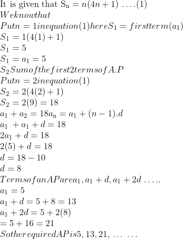 \\\text{It is given that S\textsubscript{n}} = n (4n + 1)$ \ldots $ . (1)\\ We know that \\ Put n=1 in equation (1) here S\textsubscript{1} =first term( a\textsubscript{1} ) \\ S\textsubscript{1} = 1(4(1) + 1)\\ S\textsubscript{1} = 5\\ S\textsubscript{1} = a\textsubscript{1} = 5\\ S\textsubscript{2} Sum of the first 2 terms of A.P\\ Put n = 2 in equation (1) \\ S\textsubscript{2} = 2(4(2) + 1)\\ S\textsubscript{2} = 2(9) = 18 \\ a\textsubscript{1}+a\textsubscript{2} =18 a\textsubscript{n}=a\textsubscript{1}+ (n - 1).d\\ a\textsubscript{1 }+ a\textsubscript{1} + d = 18\\ 2 a\textsubscript{1} + d = 18\\ 2(5) + d = 18 \\ d = 18 - 10\\ d = 8\\ Terms of an AP are a\textsubscript{1}, a\textsubscript{1} + d, a\textsubscript{1} + 2d $ \ldots $ ..\\ a\textsubscript{1} = 5 \\ a\textsubscript{1}+ d = 5 + 8 = 13 \\ a\textsubscript{1}+ 2d = 5 + 2(8)\\ = 5 + 16 = 21 \\ So the required AP is 5, 13, 21, $ \ldots $ $ \ldots $ \\