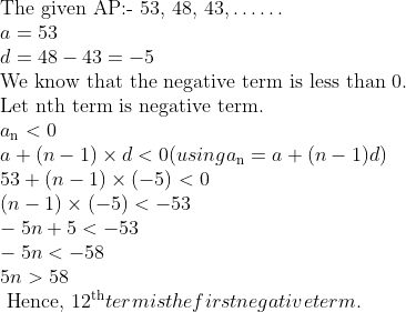 \\\text{The given AP:- 53, 48, 43,} \ldots \ldots\\ a = 53\\ d = 48 - 43 = - 5\\ \text{We know that the negative term is less than 0}.\\ \text{Let nth term is negative term}.\\ a\textsubscript{n}< 0\\ a + (n - 1) \times d< 0 (using a\textsubscript{n} = a + (n-1)d)\\ 53 + (n - 1) \times (- 5) < 0\\ (n - 1) \times (-5) < - 53\\ -5n + 5 < -53\\ -5n < -58\\ 5n >58\\ \text{ Hence, }12\textsuperscript{th} term is the first negative term.\\