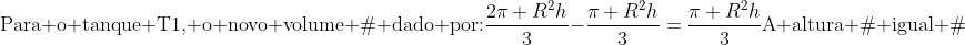 \	extrm{Para o tanque T1, o novo volume é dado por:}\\frac{2pi R^2h}{3}-frac{pi R^2h}{3}=frac{pi R^2h}{3}\\	extrm{A altura é igual à;}frac{h}{3}